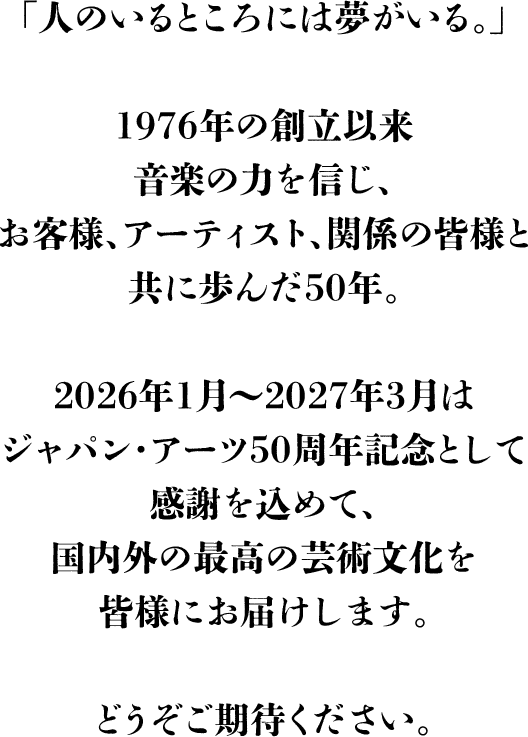 「人のいるところには夢がいる。」1976年の創立以来音楽の力を信じ、お客様、アーティスト、関係の皆様と共に歩んだ50年。2026年1月～2027年3月はジャパン・アーツ50周年記念として感謝を込めて、国内外の最高の芸術文化を皆様にお届けします。どうぞご期待ください。