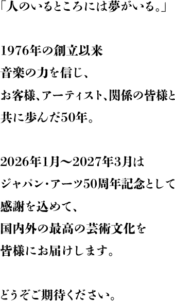 「人のいるところには夢がいる。」1976年の創立以来音楽の力を信じ、お客様、アーティスト、関係の皆様と共に歩んだ50年。2026年1月～2027年3月はジャパン・アーツ50周年記念として感謝を込めて、国内外の最高の芸術文化を皆様にお届けします。どうぞご期待ください。